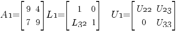 {A1}= delim {[} { matrix{2}{2}{9 4 7 9} } {]}     {L1}= delim {[} { matrix{2}{2}{1 0 {L32} 1} } {]}     {U1} = delim {[} { matrix{2}{2}{{U22} {U23} 0 {U33}} } {]}